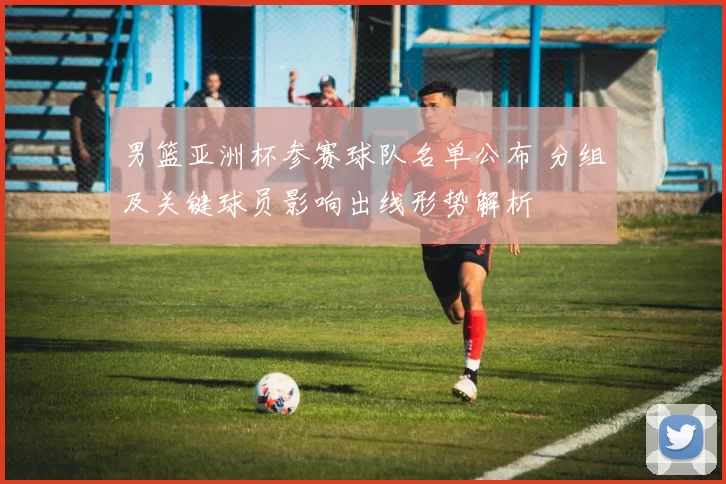 男篮亚洲杯参赛球队名单公布 分组及关键球员影响出线形势解析