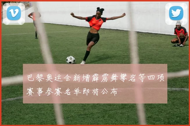 巴黎奥运会新增霹雳舞攀岩等四项赛事参赛名单即将公布