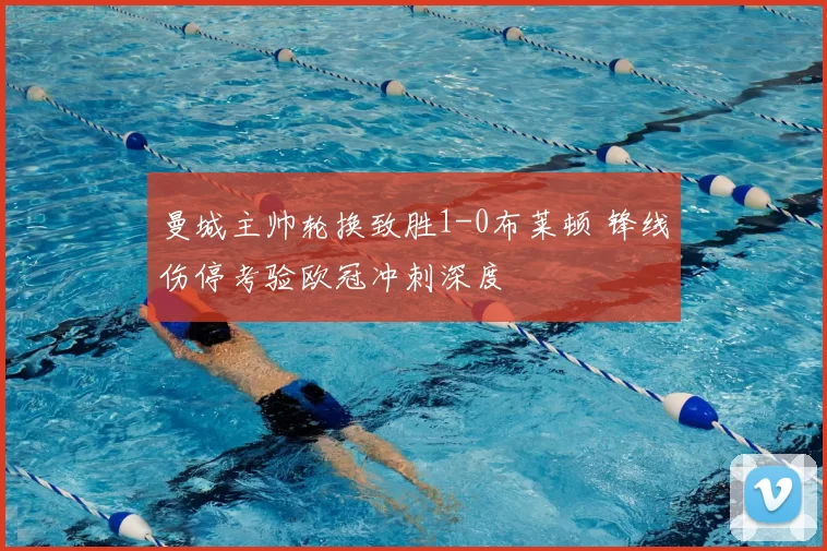 曼城主帅轮换致胜1-0布莱顿 锋线伤停考验欧冠冲刺深度