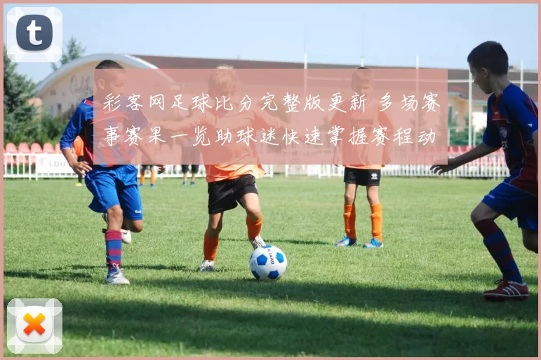 彩客网足球比分完整版更新 多场赛事赛果一览助球迷快速掌握赛程动态