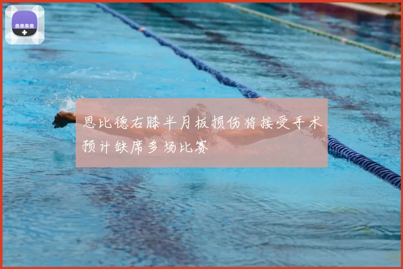 恩比德右膝半月板损伤将接受手术预计缺席多场比赛