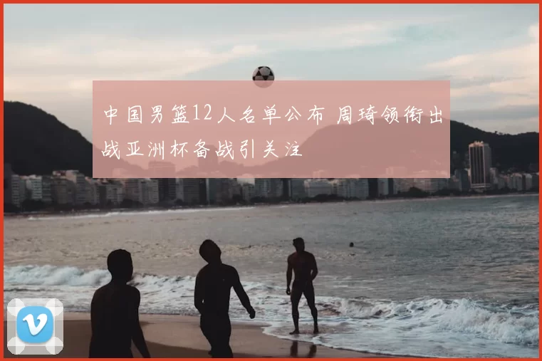 中国男篮12人名单公布 周琦领衔出战亚洲杯备战引关注