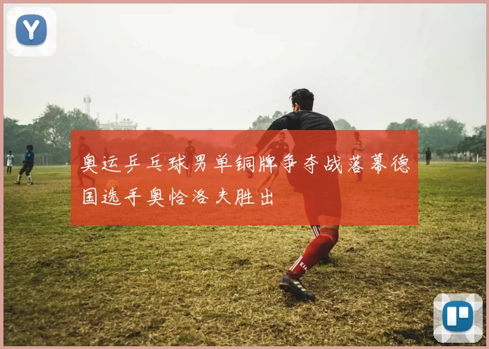 奥运乒乓球男单铜牌争夺战落幕德国选手奥恰洛夫胜出