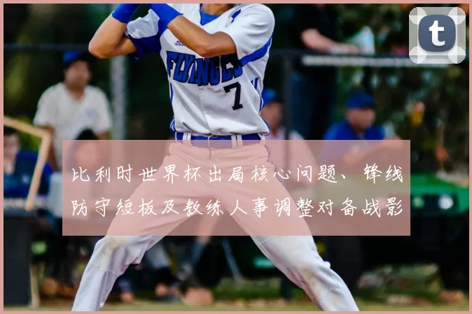 比利时世界杯出局核心问题、锋线防守短板及教练人事调整对备战影响