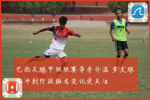 巴西足球甲级联赛争夺升温 多支球队冲刺阶段排名变化受关注