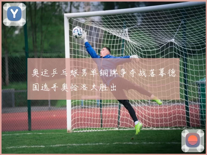 奥运乒乓球男单铜牌争夺战落幕德国选手奥恰洛夫胜出