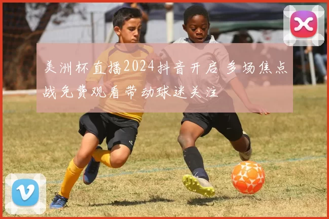 美洲杯直播2024抖音开启 多场焦点战免费观看带动球迷关注
