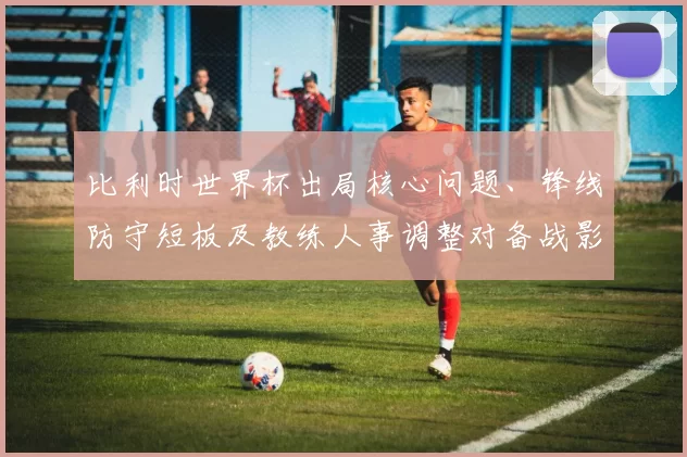 比利时世界杯出局核心问题、锋线防守短板及教练人事调整对备战影响