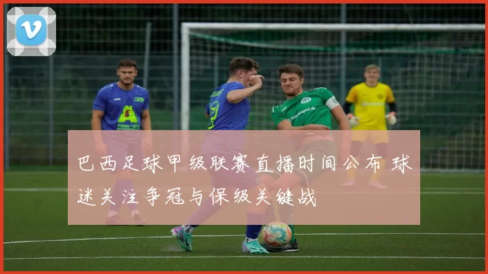 巴西足球甲级联赛直播时间公布 球迷关注争冠与保级关键战