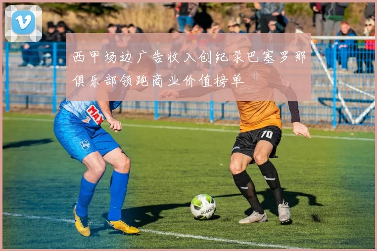 西甲场边广告收入创纪录巴塞罗那俱乐部领跑商业价值榜单