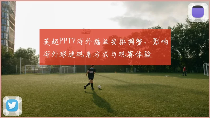 英超PPTV海外播放安排调整,影响海外球迷观看方式与观赛体验