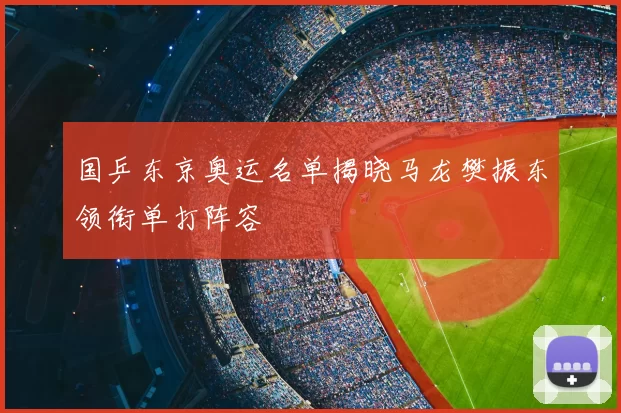 国乒东京奥运名单揭晓马龙樊振东领衔单打阵容