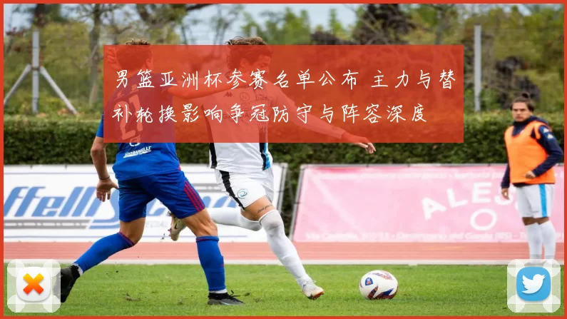 男篮亚洲杯参赛名单公布 主力与替补轮换影响争冠防守与阵容深度