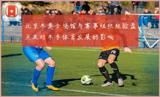 北京冬奥会场馆与赛事组织经验盘点及对冬季体育发展的影响
