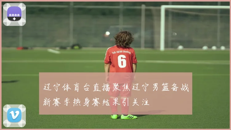辽宁体育台直播聚焦辽宁男篮备战新赛季热身赛结果引关注