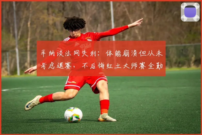 辛纳谈法网失利：体能崩溃但从未考虑退赛，不后悔红土大师赛全勤