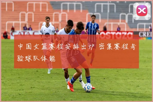 中国女篮赛程安排出炉 密集赛程考验球队体能