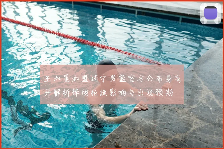 王加冕加盟辽宁男篮官方公布身高并解析锋线轮换影响与出场预期