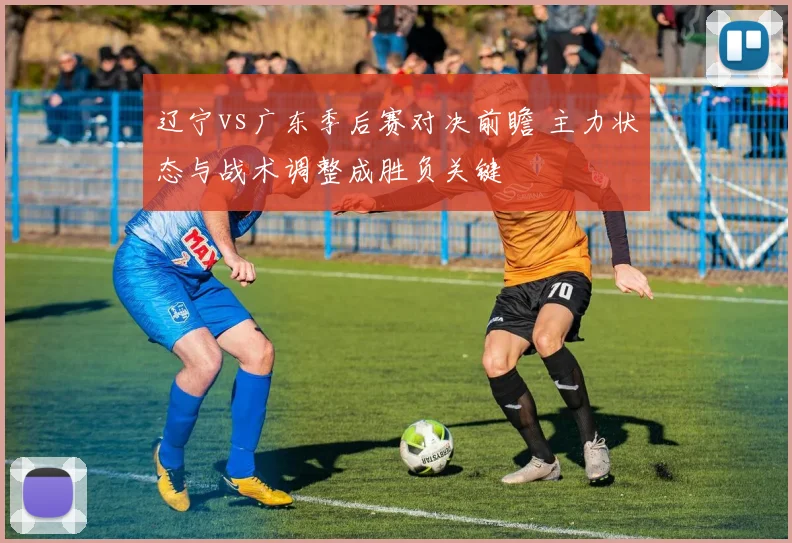 辽宁vs广东季后赛对决前瞻 主力状态与战术调整成胜负关键