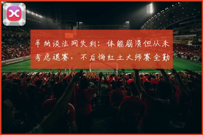 辛纳谈法网失利：体能崩溃但从未考虑退赛，不后悔红土大师赛全勤