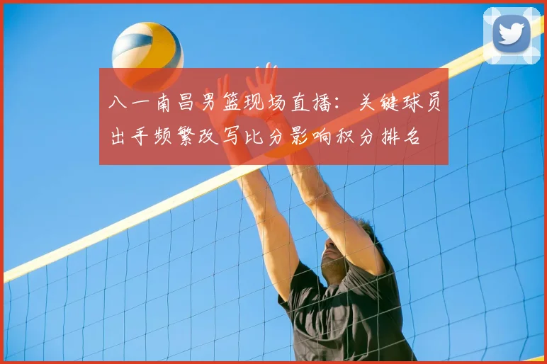 八一南昌男篮现场直播：关键球员出手频繁改写比分影响积分排名