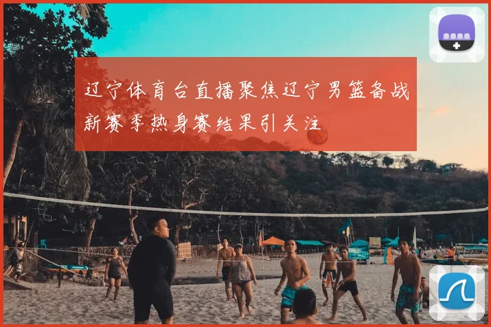 辽宁体育台直播聚焦辽宁男篮备战新赛季热身赛结果引关注