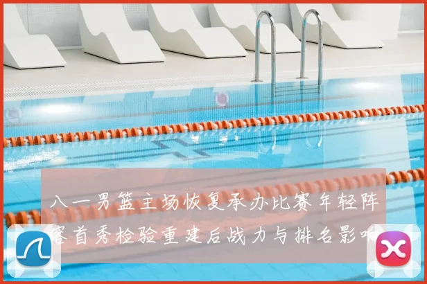 八一男篮主场恢复承办比赛年轻阵容首秀检验重建后战力与排名影响